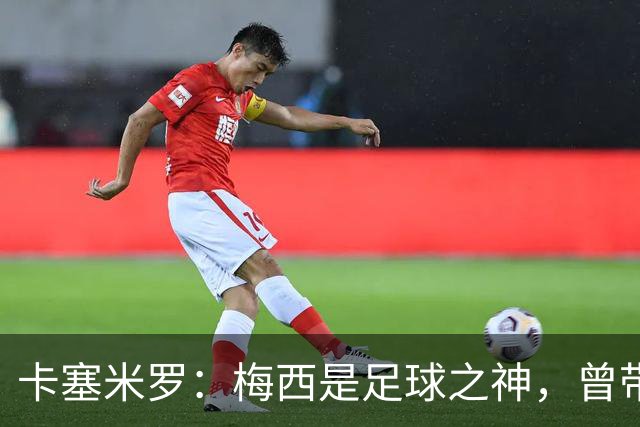 卡塞米罗：梅西是足球之神，曾带给我无数麻烦，终于圆梦并肩作战！