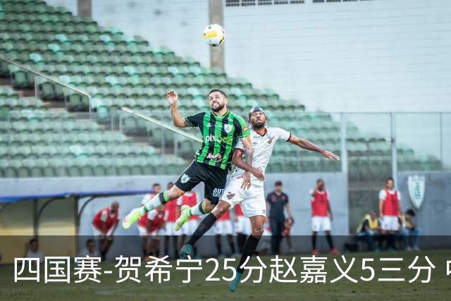 四国赛-贺希宁25分赵嘉义5三分 中国男篮再胜喀麦隆
